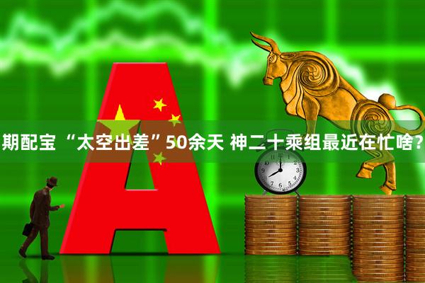 期配宝 “太空出差”50余天 神二十乘组最近在忙啥？