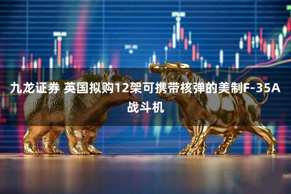 九龙证券 英国拟购12架可携带核弹的美制F-35A战斗机