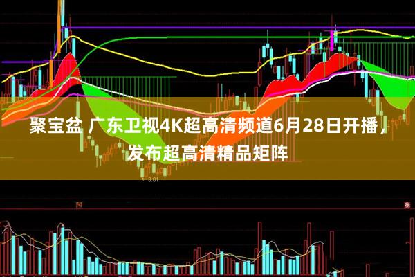 聚宝盆 广东卫视4K超高清频道6月28日开播，发布超高清精品矩阵