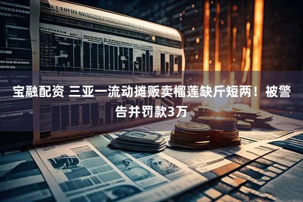 宝融配资 三亚一流动摊贩卖榴莲缺斤短两！被警告并罚款3万