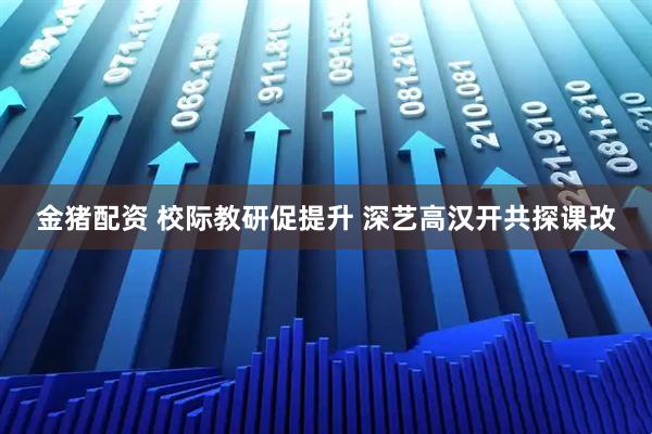 金猪配资 校际教研促提升 深艺高汉开共探课改
