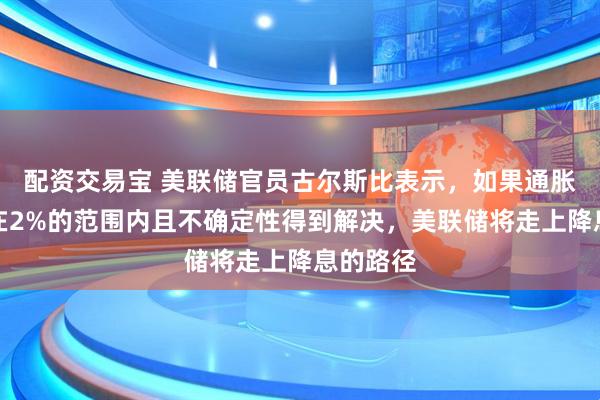 配资交易宝 美联储官员古尔斯比表示，如果通胀率保持在2%的范围内且不确定性得到解决，美联储将走上降息的路径