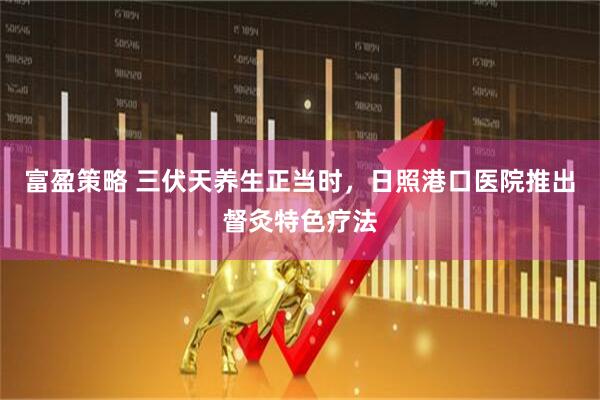 富盈策略 三伏天养生正当时，日照港口医院推出督灸特色疗法