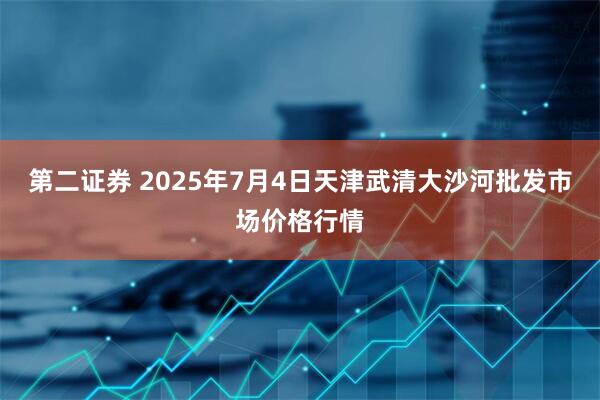 第二证券 2025年7月4日天津武清大沙河批发市场价格行情