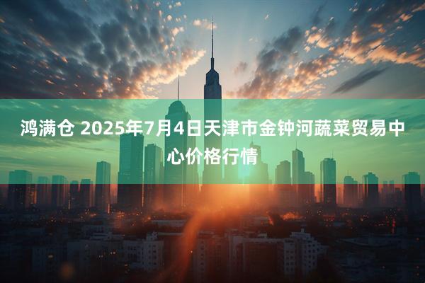 鸿满仓 2025年7月4日天津市金钟河蔬菜贸易中心价格行情
