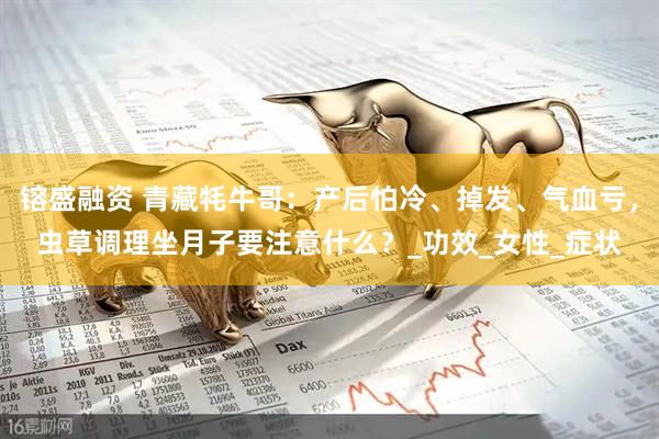 镕盛融资 青藏牦牛哥：产后怕冷、掉发、气血亏，虫草调理坐月子要注意什么？_功效_女性_症状