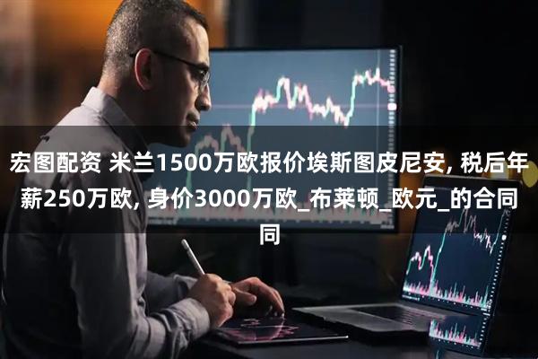 宏图配资 米兰1500万欧报价埃斯图皮尼安, 税后年薪250万欧, 身价3000万欧_布莱顿_欧元_的合同