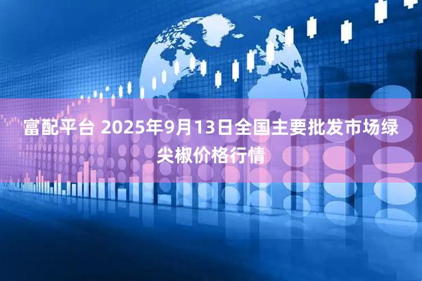 富配平台 2025年9月13日全国主要批发市场绿尖椒价格行情