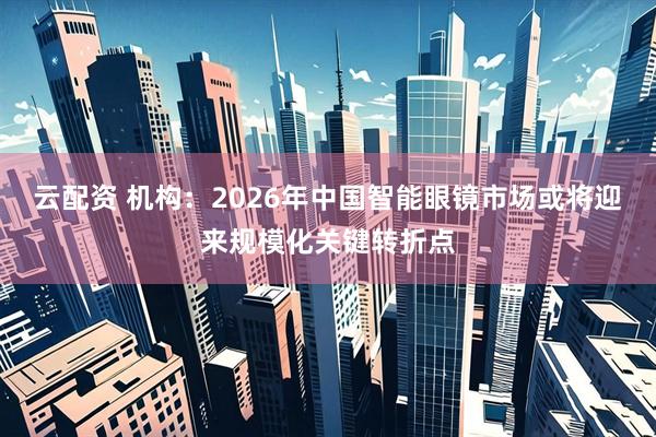 云配资 机构：2026年中国智能眼镜市场或将迎来规模化关键转折点