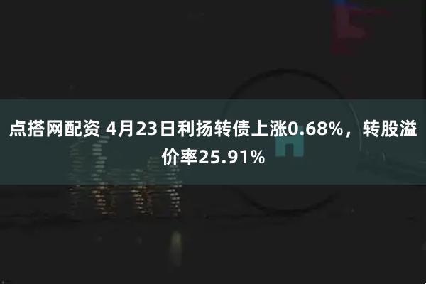 点搭网配资 4月23日利扬转债上涨0.68%，转股溢价率25.91%